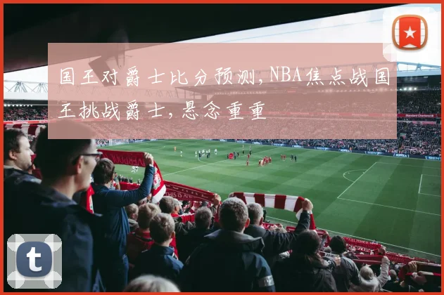 国王对爵士比分预测,NBA焦点战国王挑战爵士,悬念重重