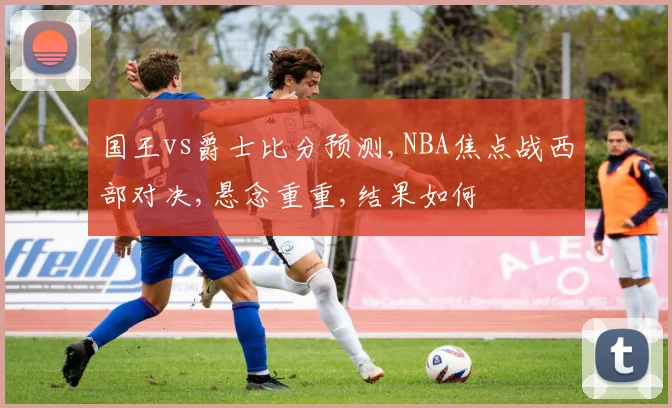 国王vs爵士比分预测,NBA焦点战西部对决,悬念重重,结果如何