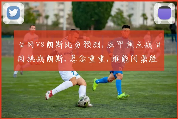甘冈vs朗斯比分预测,法甲焦点战甘冈挑战朗斯,悬念重重,谁能问鼎胜利