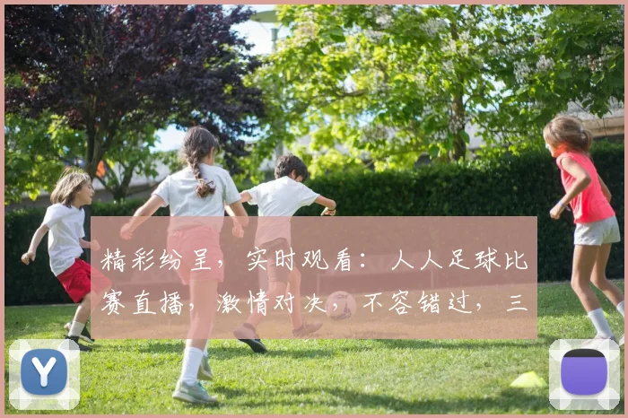 精彩纷呈,实时观看:人人足球比赛直播,激情对决,不容错过,三重惊喜,等你来战